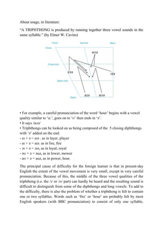 About usage, in literature: 
“A TRIPHTHONG is produced by running together three vowel sounds in the 
same syllable.” (by Elmer W. Cavins) 
• For example, a careful pronunciation of the word ‘hour’ begins with a vowel 
quality similar to ‘ɑ:’, goes on to ‘ʊ’ then ends in ‘ə’. 
• It says /aʊə/ 
• Triphthongs can be looked on as being composed of the 5 closing diphthongs 
with ‘ə’ added on the end: 
- eɪ + ə = eɪə . as in layer, player 
- aɪ + ə = aɪə. as in lire, fire 
- ɔɪ + ə = ɔɪə, as in loyal, royal 
- əʊ + ə = əuə, as in lower, mower 
- aʊ + ə = auə, as in power, hour. 
The principal cause of difficulty for the foreign learner is that in present-day 
English the extent of the vowel movement is very small, except in very careful 
pronunciation. Because of this, the middle of the three vowel qualities of the 
triphthong (i.e. the /ɪ/ or /ʊ/ part) can hardly be heard and the resulting sound is 
difficult to distinguish from some of the diphthongs and long vowels. To add to 
the difficulty, there is also the problem of whether a triphthong is felt to contain 
one or two syllables. Words such as ‘fire’ or ‘hour’ are probably felt by most 
English speakers (with BBC pronunciation) to consist of only one syllable, 
 