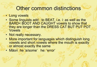 Other common distinctions Long vowels  Some linguists add : to BEAT, i.e. i: as well as the BARD< BOOT AND CAUGHT vowels to show that they are longer than the DRESS CAT BUT PUT POT Vowels Not really necessary.  More important for languages which distinguish long vowels and short vowels where the mouth is exactly or almost exactly the same Māori  he ‘a/some’  he: ‘error’ 