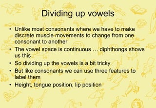 Dividing up vowels Unlike most consonants where we have to make discrete muscle movements to change from one consonant to another The vowel space is continuous … diphthongs shows us this So dividing up the vowels is a bit tricky But like consonants we can use three features to label them  Height, tongue position, lip position 