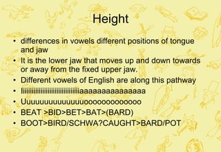 Height differences in vowels different positions of tongue and jaw It is the lower jaw that moves up and down towards or away from the fixed upper jaw. Different vowels of English are along this pathway Iiiiiiiiiiiiiiiiiiiiiiiiiiiiiiiiiaaaaaaaaaaaaaaa Uuuuuuuuuuuuuuooooooooooooo BEAT >BID>BET>BAT>(BARD) BOOT>BIRD/SCHWA?CAUGHT>BARD/POT 