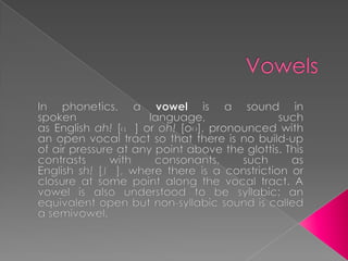 Vowels In phonetics, a vowel is a sound in spoken language, such as English ah! [ɑː] or oh! [oʊ], pronounced with an open vocal tract so that there is no build-up of air pressure at any point above the glottis. This contrasts with consonants, such as English sh! [ʃː], where there is a constriction or closure at some point along the vocal tract. A vowel is also understood to be syllabic: an equivalent open but non-syllabic sound is called a semivowel. 