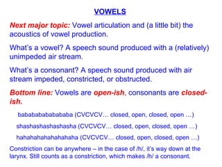 VOWELS Next major topic:  Vowel articulation and (a little bit) the acoustics of vowel production. What’s a vowel? A speech sound produced with a (relatively) unimpeded air stream.  What’s a consonant? A speech sound produced with air stream impeded, constricted, or obstructed. Bottom line:  Vowels are  open-ish ,  consonants are  closed-ish.   babababababababa (CVCVCV… closed, open, closed, open …) shashashashashasha   (CVCVCV… closed, open, closed, open …) hahahahahahahahaha (CVCVCV… closed, open, closed, open …) Constriction can be anywhere – in the case of /h/, it’s way down at the larynx. Still counts as a constriction, which makes /h/ a consonant. 