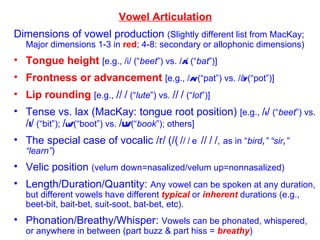 Vowel Articulation Dimensions of vowel production  (Slightly different list from MacKay; Major dimensions 1-3 in  red ; 4-8: secondary or allophonic dimensions) Tongue height   [e.g., /i/ (“ beet ”) vs. / A / (“ bat ”)] Frontness or advancement   [e.g., / A/  (“pat”) vs. / å/  (“pot”)] Lip rounding   [e.g.,  /  /  (“ lute ”) vs.  /  /  (“ lot ”)] Tense vs. lax (MacKay: tongue root position)  [e.g.,  / i /  (“ beet ”) vs.  / I /  (“bit”);  / u/  (“boot”) vs.  / U/  (“ book ”); others] The special case of vocalic /r/   (/  /  /  / ,   as in “ bird , ” “sir , ” “learn” ) Velic position  (velum down=nasalized/velum up=nonnasalized) Length/Duration/Quantity:  Any vowel can be spoken at any duration, but different vowels have different  typical  or  inherent  durations (e.g., beet-bit, bait-bet, suit-soot, bat-bet, etc). Phonation/Breathy/Whisper:  Vowels can be phonated, whispered, or anywhere in between (part buzz & part hiss =  breathy ) 