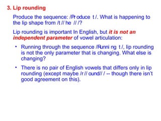 3. Lip rounding Produce the sequence: /  /. What is happening to the lip shape from /  /  /  /? Lip rounding is important In English, but  it is not an independent parameter  of vowel articulation: Running through the sequence /  /, lip rounding is not the only parameter that is changing. What else is changing? There is no pair of English vowels that differs only in lip rounding (except maybe /  /  /  / -- though there isn’t good agreement on this). 