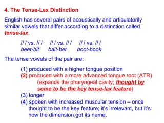 4. The Tense-Lax Distinction English has several pairs of acoustically and articulatorily similar vowels that differ according to a distinction called  tense-lax .   /  / vs. /  /  /  / vs. /  /  /  / vs. /  / beet-bit  bait-bet  boot-book The tense vowels of the pair are:  (1) produced with a higher tongue position (2)   produced with a more advanced tongue root (ATR) (expands the pharyngeal cavity;  thought by   some to be the key tense-lax feature ) (3) longer (4) spoken with increased muscular tension – once    thought to be the key feature; it’s irrelevant, but it’s    how the dimension got its name. 