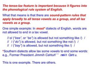 The tense-lax feature is important because it figures into the phonological rule system of English. What that means is that there are  sound-pattern rules that apply broadly to all tense vowels as a group, and all lax vowels as a group. One simple example: In  most*  dialects of English, words are not allowed to end in a lax vowel. /  / (“ bee” , or “ be” ) is allowed but not something like /  / /  / (“ do” ) is allowed, but not something like not /  / /  / (“ bay” ) is allowed, but not something like /  / * Southern dialects allow lax some vowels to end some words: e.g., Former President  Jimmih Cahtuh ”   . This is one example. There are others. 