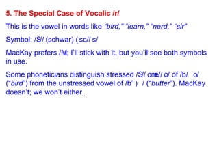 5. The Special Case of Vocalic /r/ This is the vowel in words like  “bird,” “learn,” “nerd,” “sir” Symbol: /  /  (schwar)   /  /  MacKay prefers /  /; I’ll stick with it, but you’ll see both symbols in use. Some phoneticians distinguish stressed /  /  /  / of /b  / (“ bird ”) from the unstressed vowel of /b  / (“ butter ”). MacKay doesn’t; we won’t either. 