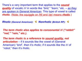 There’s a very important term that applies to the  sound quality  of vocalic /r/ in words like  “bird,” “learn,”  etc.  –  as they are spoken in General American . This type of vowel is called  rhotic .   ( Note: the squiggle on /  /  and /  / means  rhotic .) The term rhotic also applies to consonantal /r/ (“rabbit” “red,” “rain,” etc.). The term rhotic is a reference to  sound quality , not articulation  – if it sounds like the vowel of (General American) “ bird ”, then it’s rhotic; if it sounds like the /r/ of “ robot ,” then it’s rhotic. Rhotic  (General American): Nonrhotic  (British RP): 