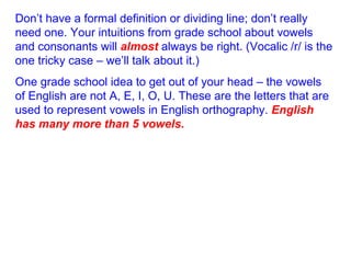 Don’t have a formal definition or dividing line; don’t really need one. Your intuitions from grade school about vowels and consonants will  almost  always be right. (Vocalic /r/ is the one tricky case – we’ll talk about it.) One grade school idea to get out of your head – the vowels of English are not A, E, I, O, U. These are the letters that are used to represent vowels in English orthography.  English has many more than 5 vowels. 