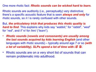 One more rhotic fact:  Rhotic sounds can be wicked hard to learn. Rhotic sounds are auditorily (i.e., perceptually) very distinctive;  there’s a specific acoustic feature that is seen  always and only  for  rhotic sounds, so /  / is rarely confused with other sounds. But,  the articulatory trick that produces this rhotic quality is  hard to find . This explains why kids say “ wabbit ,” for “ rabbit ”, “ wed ”  for “ red ”, and /l  n/ for /l  n/ (“ learn ”). Rhotic sounds (vowels and consonants) are usually among the last sounds acquired by kids learning English  (and other languages with rhotic sounds) – typically around age 7 or so  (with a lot of variability).   SLPs spend a lot of time with /   /. Rhotic sounds are on a very short list of sounds that can remain problematic into adulthood.   