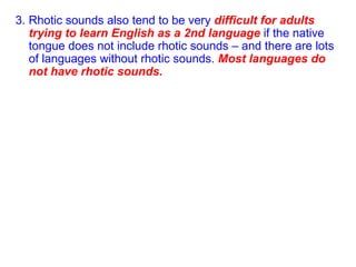 3. Rhotic sounds also tend to be very  difficult for adults trying to learn English as a 2nd language  if the native tongue does not include rhotic sounds – and there are lots of languages without rhotic sounds.  Most languages do not have rhotic sounds. 