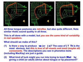 All three tongue postures are  retroflex ,  but also quite different. Note similar rhotic sound quality in all three. This is all done with a model, but  you see the same kind of variability in real speakers.   What should we make of this? (1)  Is there  a  way to produce    (or   )? The case of    is the  most  obvious, but  this is true of all vowels and most (maybe all)  consonants.  The descriptions you see in phonetics texts  (including MacKay) are just a guide. (2) What kind of luck might you run into trying to teach    by  giving a child (or adult) advice about tongue or lip placement? 