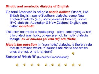 Rhotic and nonrhotic dialects of English General American is called a  rhotic dialect . Others, like British English, some Southern dialects, some New England dialects (e.g., some areas of Boston), some NYC dialects, Australian & New Zealand English, are called  nonrhotic .   The term nonrhotic is misleading – some underlying /r/’s in this dialect are rhotic; others are not. In rhotic dialects, though,  all /r/ sounds (/r/ and /  /)   are rhotic . Here’s the question : In “nonrhotic” dialects, is there a rule that determines which /r/ sounds are rhotic and which ones are not, or is it random? Sample of British RP  (Received Pronunciation): 