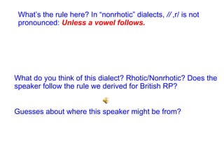What do you think of this dialect? Rhotic/Nonrhotic? Does the speaker follow the rule we derived for British RP? Guesses about where this speaker might be from? What’s the rule here? In “nonrhotic” dialects,  /  ,r/ is not pronounced:  Unless a vowel follows. 