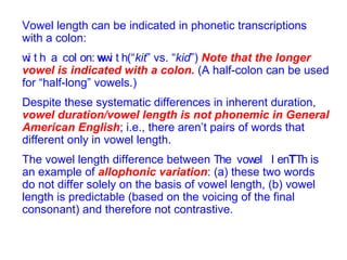 Vowel length can be indicated in phonetic transcriptions with a colon:    (“ kit ” vs. “ kid ”)  Note that the longer vowel is indicated with a colon.  (A half-colon can be used for “half-long” vowels.) Despite these systematic differences in inherent duration,  vowel duration/vowel length is not phonemic in General American English ; i.e., there aren’t pairs of words that different only in vowel length. The vowel length difference between      is an example of  allophonic variation : (a) these two words do not differ solely on the basis of vowel length, (b) vowel length is predictable (based on the voicing of the final consonant) and therefore not contrastive. 