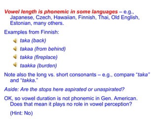 Vowel length is phonemic in some languages  – e.g., Japanese, Czech, Hawaiian, Finnish, Thai, Old English, Estonian, many others. Examples from Finnish: taka (back) takaa (from behind) takka (fireplace) taakka (burden) Note also the long vs. short consonants – e.g., compare “ taka”  and “ takka .” Aside: Are the stops here aspirated or unaspirated? OK, so vowel duration is not phonemic in Gen. American. Does that mean it plays no role in vowel perception?  (Hint: No) 