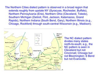 The Northern Cities dialect pattern is observed in a broad region that extends roughly from upstate NY (Syracuse, Rochester, Buffalo), Northern Pennsylvania (Erie), Northern Ohio (Cleveland, Toledo), Southern Michigan (Detroit, Flint, Jackson, Kalamazoo, Grand Rapids), Northern Indiana (South Bend, Gary), Northern Illinois (e.g., Chicago, Rockford) through south-central Wisconsin (e.g., Madison). The NC dialect pattern divides many states north-to-south; e.g., the NC pattern is seen in Cleveland but not Cincinnati; Chicago but not Bloomington; S Bend but not Evansville. 