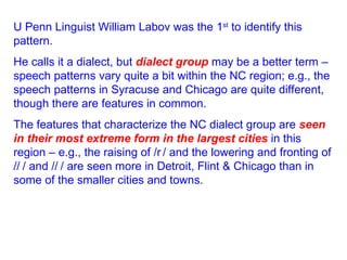 U Penn Linguist William Labov was the 1 st  to identify this pattern.  He calls it a dialect, but  dialect group  may be a better term – speech patterns vary quite a bit within the NC region; e.g., the speech patterns in Syracuse and Chicago are quite different, though there are features in common. The features that characterize the NC dialect group are  seen in their most extreme form in the largest cities  in this region – e.g., the raising of /  / and the lowering and fronting of /  / and /  / are seen more in Detroit, Flint & Chicago   than in some of the smaller cities and towns. 