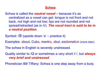 Schwa Schwa is called the  neutral vowel  – because it’s as centralized as a vowel can get: tongue is not front and not back, not high and not low; lips are not rounded and not spread/retracted (as in /i/).  The vocal tract is said to be in a neutral position. Symbol: /  / (upside down ‘e’ – practice it) Examples:  a bout, Cub a , mantr a ,  a but, excl a mat io n  (more later) The schwa in English is severely unstressed. Quality similar to /  / or sometimes a very short /  /, but  always very brief and unstressed . Phonetician Bill Tiffany: Schwa is one step away from a burp. 