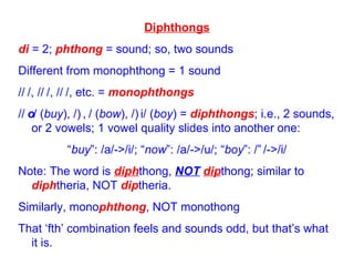 Diphthongs di  = 2;  phthong  = sound; so, two sounds Different from monophthong = 1 sound /  /, /  /, /  /, etc. =  monophthongs /  / ( buy ), /  / ( bow ), /  i/ ( boy ) =  diphthongs ; i.e., 2 sounds, or 2 vowels; 1 vowel quality slides into another one: “ buy ”: /a/->/i/; “ now ”: /a/->/u/; “ boy ”: /  /->/i/ Note: The word is  diph thong,  NOT   dip thong; similar to  diph theria, NOT  dip theria. Similarly, mono phthong , NOT monothong That ‘fth’ combination feels and sounds odd, but that’s what it is. 