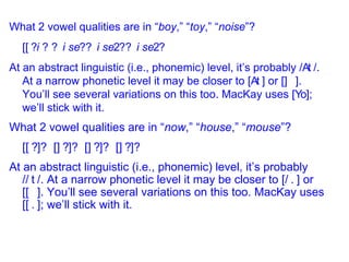 What 2 vowel qualities are in “ boy ,” “ toy ,” “ noise ”? [  ?   ?  ?  ? At an abstract linguistic (i.e., phonemic) level, it’s probably /  /. At a narrow phonetic level it may be closer to [  ] or [  ]. You’ll see several variations on this too. MacKay uses [  ]; we’ll stick with it.  What 2 vowel qualities are in “ now ,” “ house ,” “ mouse ”? [  ]?  [  ]?  [  ]?  [  ]? At an abstract linguistic (i.e., phonemic) level, it’s probably /  /. At a narrow phonetic level it may be closer to [  ] or [  ]. You’ll see several variations on this too. MacKay uses [  ]; we’ll stick with it. 