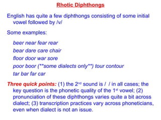 Rhotic Diphthongs English has quite a few diphthongs consisting of some initial vowel followed by /  / Some examples: beer near fear rear  bear   dare care chair floor door war sore poor boor (**some dialects only**) tour contour tar bar far car Three quick points:  (1) the 2 nd  sound is /  /   in all cases; the key question is the phonetic quality of the 1 st  vowel; (2) pronunciation of these diphthongs varies quite a bit across dialect; (3) transcription practices vary across phoneticians, even when dialect is not an issue. 