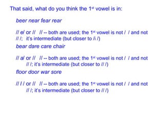 That said, what do you think the 1 st  vowel is in: beer near fear rear  /  / or /  /  -- both are used; the 1 st  vowel is not /  / and not /  /;  it’s intermediate (but closer to /  /) bear   dare care chair /  / or /  /  -- both are used; the 1 st  vowel is not /  / and not  /  /; it’s intermediate (but closer to /  /) floor door war sore /  / or /  /  -- both are used; the 1 st  vowel is not /  / and not  /  /; it’s intermediate (but closer to /  /) 