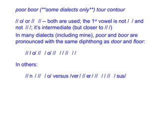 poor boor (**some dialects only**) tour contour /  / or /  /  -- both are used; the 1 st  vowel is not /  / and not  /  /; it’s intermediate (but closer to /  /) In many dialects (including mine),  poor  and  boor  are pronounced with the same diphthong as  door  and  floor : /  / /  /   /  /   /  /   In others: /  / /  /   versus /  /   /  / /  / /  / 