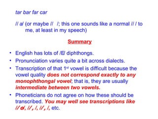tar bar far car /  / (or maybe /  /; this one sounds like a normal /  / to  me, at least in my speech) Summary English has lots of /  / diphthongs. Pronunciation varies quite a bit across dialects. Transcription of that 1 st  vowel is difficult because the vowel quality  does not correspond exactly to any monophthongal vowel ; that is, they are usually  intermediate between two vowels. Phoneticians do not agree on how these should be transcribed.  You may well see transcriptions like /  /, /  /, /  /,  etc. 