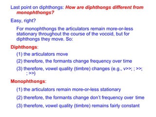 Last point on diphthongs:  How are diphthongs different from monophthongs? Easy, right?  For monophthongs the articulators remain more-or-less stationary throughout the course of the vocoid, but for diphthongs they move. So: Diphthongs : (1) the articulators move (2) therefore, the formants change frequency over time (3) therefore,   vowel quality (timbre) changes (e.g.,   >  ;   >  ;   >  )  Monophthongs : (1) the articulators remain more-or-less stationary (2) therefore,   the formants change don’t frequency over  time (3) therefore,   vowel quality (timbre) remains fairly constant  