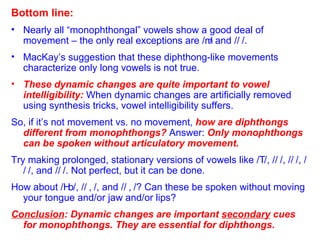 Bottom line: Nearly all “monophthongal” vowels show a good deal of movement – the only real exceptions are /  / and /  /. MacKay’s suggestion that these diphthong-like movements characterize only long vowels is not true. These dynamic changes are quite important to vowel intelligibility:  When dynamic changes are artificially removed using synthesis tricks, vowel intelligibility suffers.  So, if it’s not movement vs. no movement,  how are diphthongs different from monophthongs?  Answer:  Only monophthongs can be spoken without articulatory movement. Try making prolonged, stationary versions of vowels like /  /, /  /, /  /, /  /, and /  /. Not perfect, but it can be done. How about /  /, /  /, and /  /? Can these be spoken without moving your tongue and/or jaw and/or lips? Conclusion : Dynamic changes are important  secondary  cues for monophthongs. They are essential for diphthongs. 