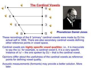 The Cardinal Vowels Phonetician Daniel Jones These recordings of the 8 “primary” cardinal vowels were made by DJ his actual self in 1956. There are also secondary cardinal vowels defining other reference points in vowel space.  Cardinal vowels are  highly specific vowel qualities ; i.e., it is inaccurate to say the /u/, for example, is cardinal vowel 5. It is a very specific instance of /u/ -- the one spoken by DJ – that is the cardinal vowel. Opinions differ about the usefulness of the cardinal vowels as reference points for defining vowel quality.  Acoustic measurements (formants) may provide a better solution. More later. 