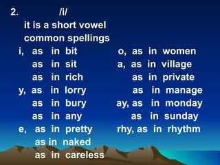 2.          /i/
   it is a short vowel
   common spellings
 i, as in bit            o, as in women
      as in sit          a, as in village
      as in rich             as in private
 y, as in lorry              as in manage
      as in bury         ay, as in monday
      as in any              as in sunday
 e, as in pretty         rhy, as in rhythm
       as in naked
       as in careless
 