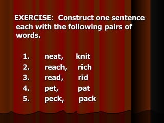 EXERCISE: Construct one sentence
each with the following pairs of
words.

  1.   neat,    knit
  2.   reach,   rich
  3.   read,    rid
  4.   pet,     pat
  5.   peck,     pack
 