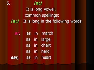 5.               /a:/
            It is long Vowel.
           common spellings:
     /a:/ It is long in the following words

       ar,   as   in   march
             as   in   large
             as   in   chart
             as   in   hard
     ear,    as   in   heart
 