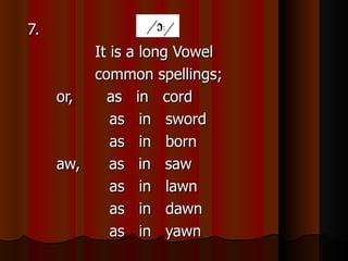 7.
         It is a long Vowel
         common spellings;
     or,   as in cord
            as in sword
            as in born
     aw,    as in saw
            as in lawn
            as in dawn
            as in yawn
 