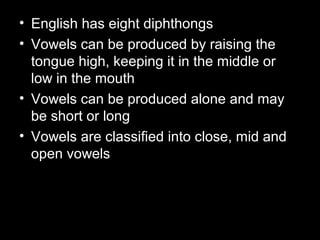 • English has eight diphthongs
• Vowels can be produced by raising the
tongue high, keeping it in the middle or
low in the mouth
• Vowels can be produced alone and may
be short or long
• Vowels are classified into close, mid and
open vowels

 