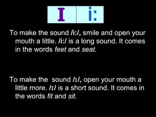 To make the sound /i:/, smile and open your
mouth a little. /i:/ is a long sound. It comes
in the words feet and seat.

To make the sound /ɪ /, open your mouth a
little more. /ɪ / is a short sound. It comes in
the words fit and sit.

 