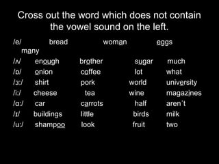 Cross out the word which does not contain
the vowel sound on the left.
/e/

bread

many
/ʌ/
enough
/ɒ/
onion
/ɜ:/
shirt
/i:/
cheese
/ɑ:/
car
/ɪ /
buildings
/u:/
shampoo

woman
brother
coffee
pork
tea
carrots
little
look

eggs
sugar
lot
world
wine
half
birds
fruit

much
what
university
magazines
aren´t
milk
two

 