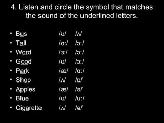 4. Listen and circle the symbol that matches
the sound of the underlined letters.
•
•
•
•
•
•
•
•
•

Bus
Tall
Word
Good
Park
Shop
Apples
Blue
Cigarette

/ʊ/
/ɑ:/
/ɜ:/
/ʊ/
/æ/
/ʌ/
/æ/
/ʊ/
/ʌ/

/ʌ/
/ɔ:/
/ɔ:/
/ɔ:/
/ɑ:/
/ ɒ/
/ə/
/u:/
/ə/

 