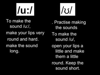 /u:/
To make the
sound /u:/,
make your lips very
round and hard.
make the sound
long.

/ʊ/
. Practise making
the sounds
To make the
sound /ʊ/,
open your lips a
little and make
them a little
round. Keep the
sound short.

 