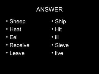 ANSWER
•
•
•
•
•

Sheep
Heat
Eel
Receive
Leave

•
•
•
•
•

Ship
Hit
ill
Sieve
live

 
