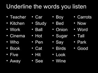 Underline the words you listen…
•
•
•
•
•
•
•
•

Teacher
Kitchen
Work
Cinema
Who
Book
Five
Away

•
•
•
•
•
•
•
•

Car
Study
Ball
Hot
Pen
Cat
Hit
See

•
•
•
•
•
•
•
•

Boy
Bed
Onion
Sugar
Say
Birds
Look
Wine

•
•
•
•
•
•
•
•

Carrots
Now
Word
Tall
Park
Good
Key
Apple

 
