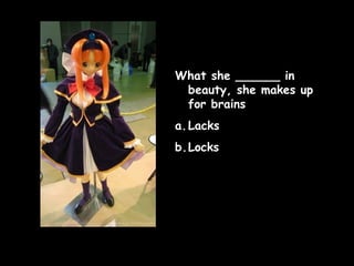 What she ______ in
beauty, she makes up
for brains
a. Lacks
b.Locks

 