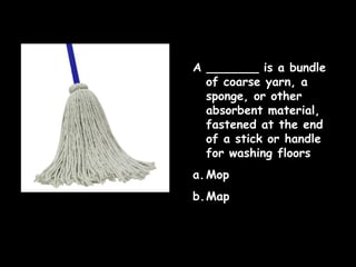 A _______ is a bundle
of coarse yarn, a
sponge, or other
absorbent material,
fastened at the end
of a stick or handle
for washing floors
a. Mop
b.Map

 