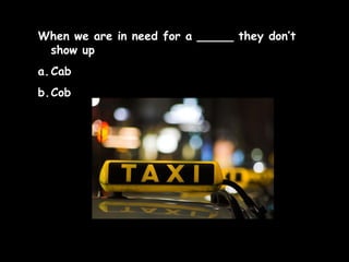 When we are in need for a _____ they don’t
show up
a. Cab
b.Cob

 