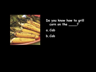 Do you know how to grill
corn on the ____?
a. Cab
b.Cob

 