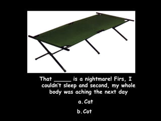 That _____ is a nightmare! Firs, I
couldn’t sleep and second, my whole
body was aching the next day
a. Cat
b.Cot

 