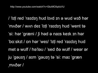 http://www.youtube.com/watch?v=GbzMC6qAzVU

/ ˈlɪtl̩ red ˈraɪdɪŋ hʊd lɪvd ɪn ə wʊd wɪð hər
ˈmʌðər / wʌn deɪ ˈlɪtl̩ ˈraɪdɪŋ hʊd ˈwent tə
ˈsiː hər ˈɡræni / ʃi həd ə naɪs keɪk ɪn hər
ˈbɑːskɪt / ɒn hər ˈweɪ/ ˈlɪtl̩ red ˈraɪdɪŋ hʊd
met ə wʊlf / həˈləʊ / ˈsed ðə wʊlf / weər ər
ju ˈɡəʊɪŋ / aɪm ˈɡəʊɪŋ tə ˈsiː maɪ ˈɡræn
ˌmʌðər /

 