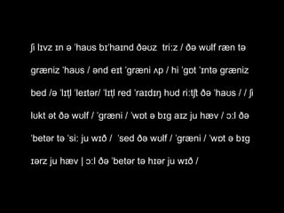 ʃi lɪvz ɪn ə ˈhaʊs bɪˈhaɪnd ðəʊz triːz / ðə wʊlf ræn tə
ɡræniz ˈhaʊs / ənd eɪt ˈɡræni ʌp / hi ˈɡɒt ˈɪntə ɡræniz
bed /ə ˈlɪtl̩ ˈleɪtər/ ˈlɪtl̩ red ˈraɪdɪŋ hʊd riːtʃt ðə ˈhaʊs / / ʃi
lʊkt ət ðə wʊlf / ˈɡræni / ˈwɒt ə bɪɡ aɪz ju hæv / ɔːl ðə
ˈbetər tə ˈsiː ju wɪð / ˈsed ðə wʊlf / ˈɡræni / ˈwɒt ə bɪɡ
ɪərz ju hæv | ɔːl ðə ˈbetər tə hɪər ju wɪð /

 